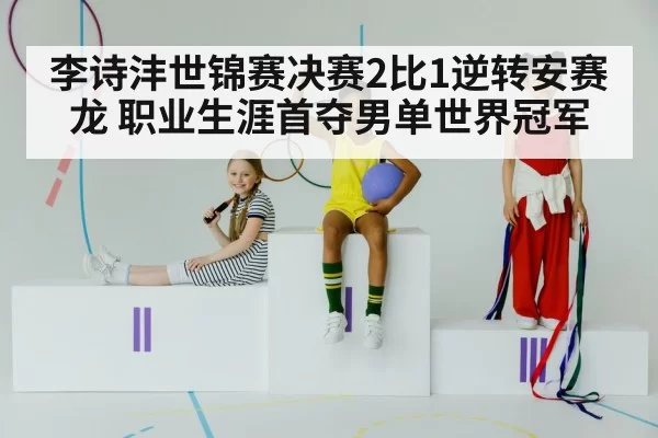 李诗沣世锦赛决赛2比1逆转安赛龙 职业生涯首夺男单世界冠军
