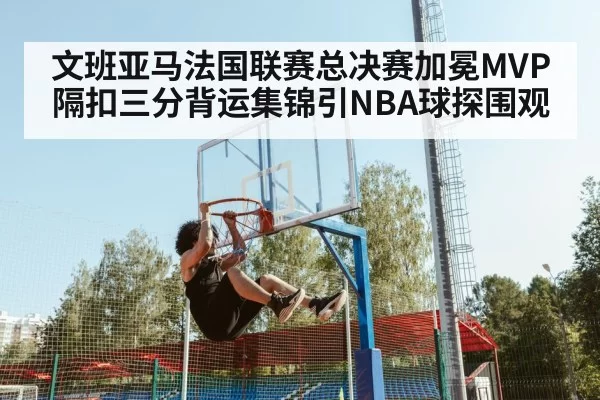 文班亚马法国联赛总决赛加冕MVP 隔扣三分背运集锦引NBA球探围观
