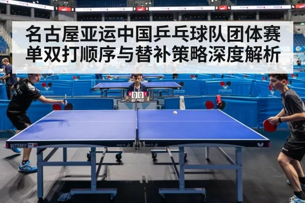 名古屋亚运中国乒乓球队团体赛单双打顺序与替补策略深度解析 - hth